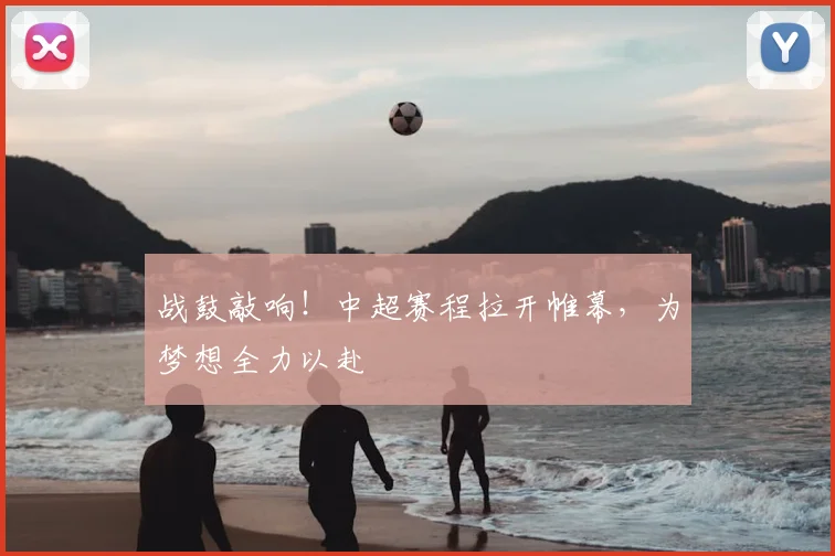 战鼓敲响！中超赛程拉开帷幕，为梦想全力以赴