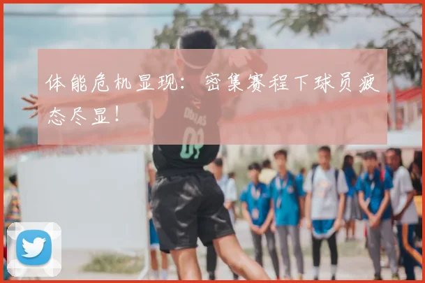 体能危机显现:密集赛程下球员疲态尽显!