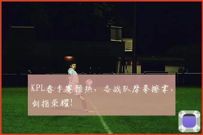 KPL春季赛预热，各战队摩拳擦掌，剑指荣耀！